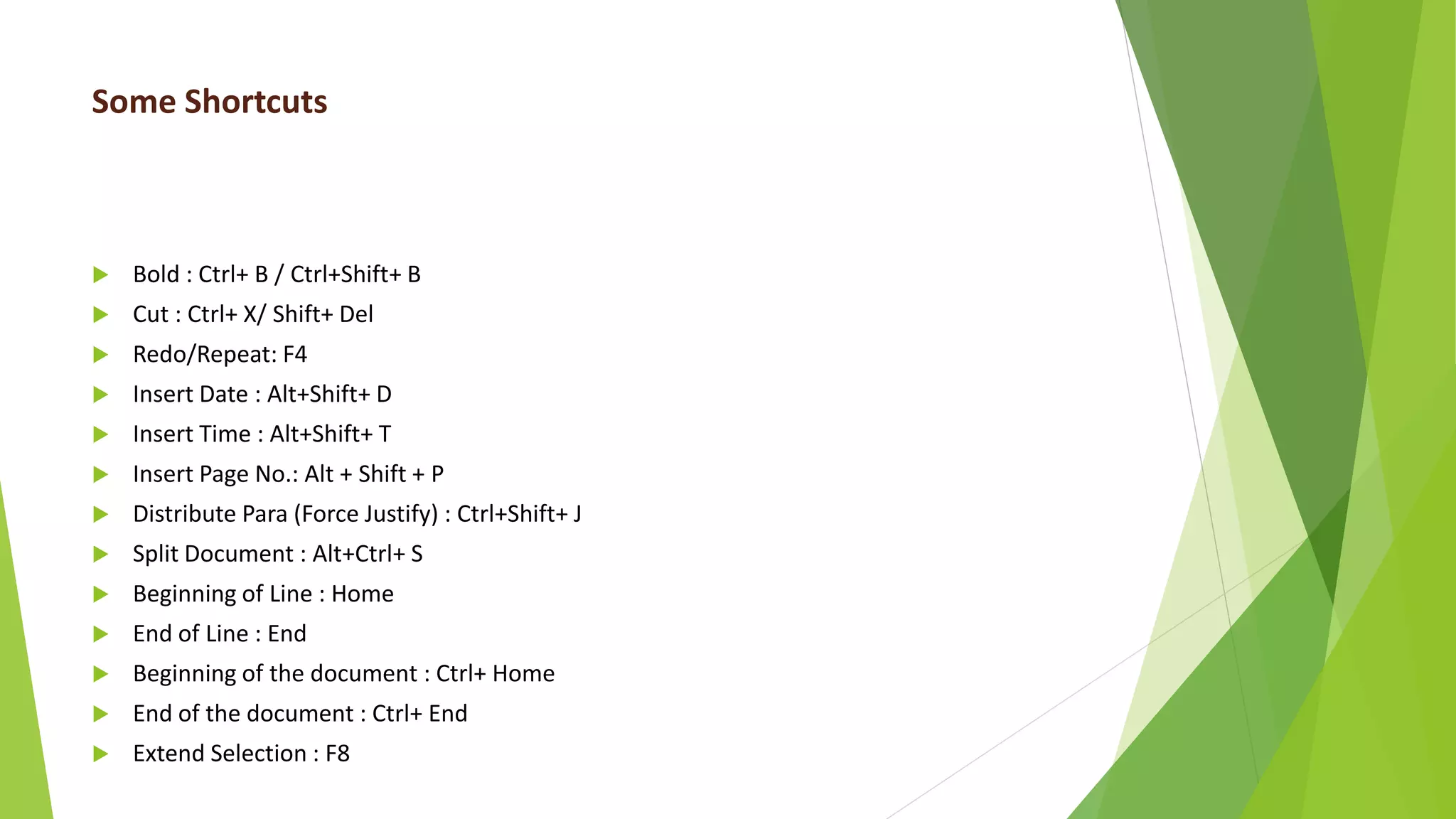 Some Shortcuts
 Bold : Ctrl+ B / Ctrl+Shift+ B
 Cut : Ctrl+ X/ Shift+ Del
 Redo/Repeat: F4
 Insert Date : Alt+Shift+ D
 Insert Time : Alt+Shift+ T
 Insert Page No.: Alt + Shift + P
 Distribute Para (Force Justify) : Ctrl+Shift+ J
 Split Document : Alt+Ctrl+ S
 Beginning of Line : Home
 End of Line : End
 Beginning of the document : Ctrl+ Home
 End of the document : Ctrl+ End
 Extend Selection : F8
 