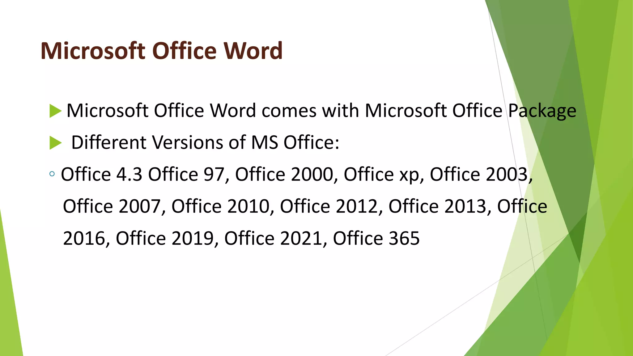 Microsoft Office Word
 Microsoft Office Word comes with Microsoft Office Package
 Different Versions of MS Office:
◦ Office 4.3 Office 97, Office 2000, Office xp, Office 2003,
Office 2007, Office 2010, Office 2012, Office 2013, Office
2016, Office 2019, Office 2021, Office 365
 