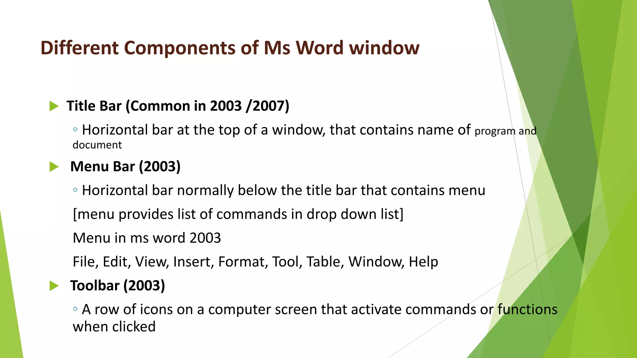 Different Components of Ms Word window
 Title Bar (Common in 2003 /2007)
◦ Horizontal bar at the top of a window, that contains name of program and
document
 Menu Bar (2003)
◦ Horizontal bar normally below the title bar that contains menu
[menu provides list of commands in drop down list]
Menu in ms word 2003
File, Edit, View, Insert, Format, Tool, Table, Window, Help
 Toolbar (2003)
◦ A row of icons on a computer screen that activate commands or functions
when clicked
 