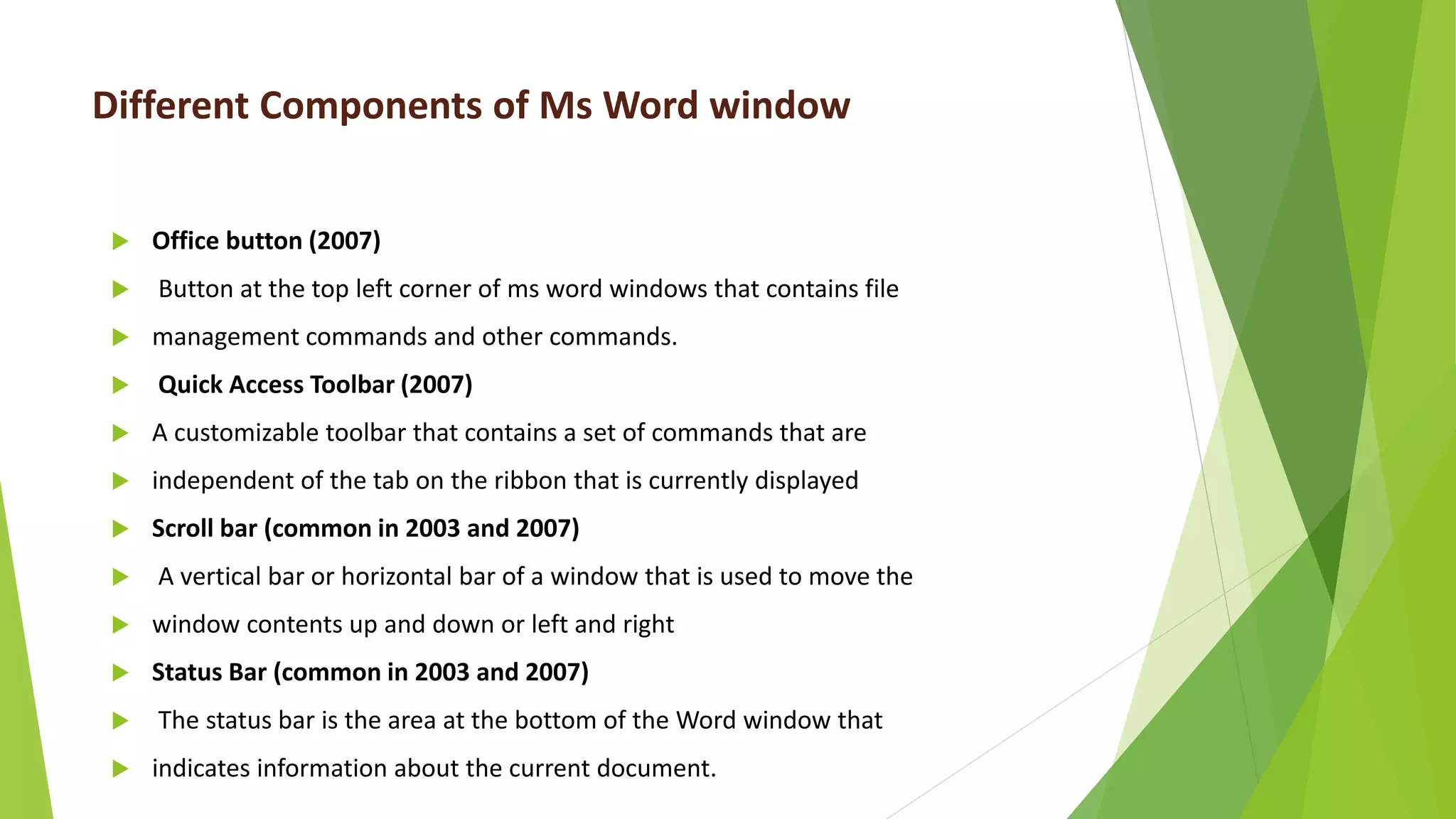 Different Components of Ms Word window
 Office button (2007)
 Button at the top left corner of ms word windows that contains file
 management commands and other commands.
 Quick Access Toolbar (2007)
 A customizable toolbar that contains a set of commands that are
 independent of the tab on the ribbon that is currently displayed
 Scroll bar (common in 2003 and 2007)
 A vertical bar or horizontal bar of a window that is used to move the
 window contents up and down or left and right
 Status Bar (common in 2003 and 2007)
 The status bar is the area at the bottom of the Word window that
 indicates information about the current document.
 