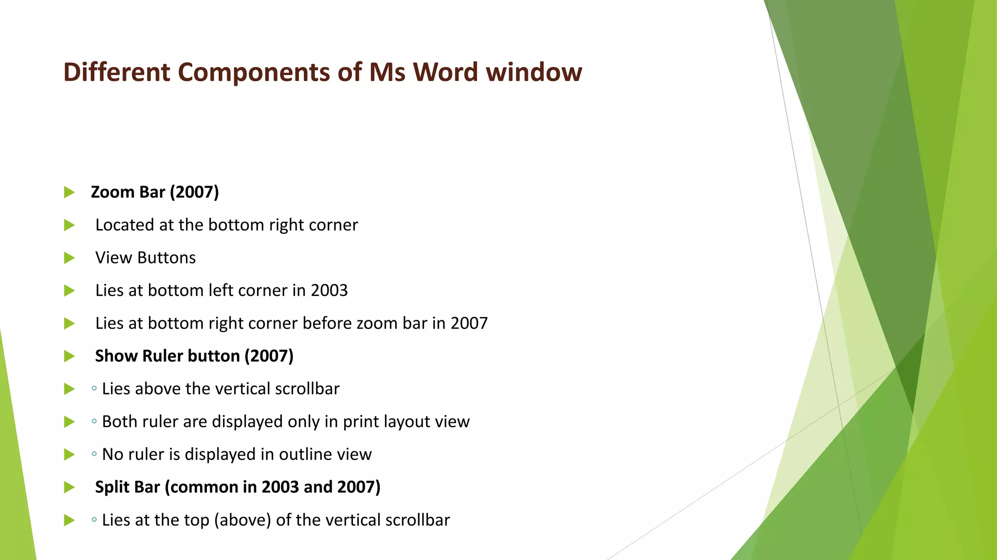 Different Components of Ms Word window
 Zoom Bar (2007)
 Located at the bottom right corner
 View Buttons
 Lies at bottom left corner in 2003
 Lies at bottom right corner before zoom bar in 2007
 Show Ruler button (2007)
 ◦ Lies above the vertical scrollbar
 ◦ Both ruler are displayed only in print layout view
 ◦ No ruler is displayed in outline view
 Split Bar (common in 2003 and 2007)
 ◦ Lies at the top (above) of the vertical scrollbar
 
