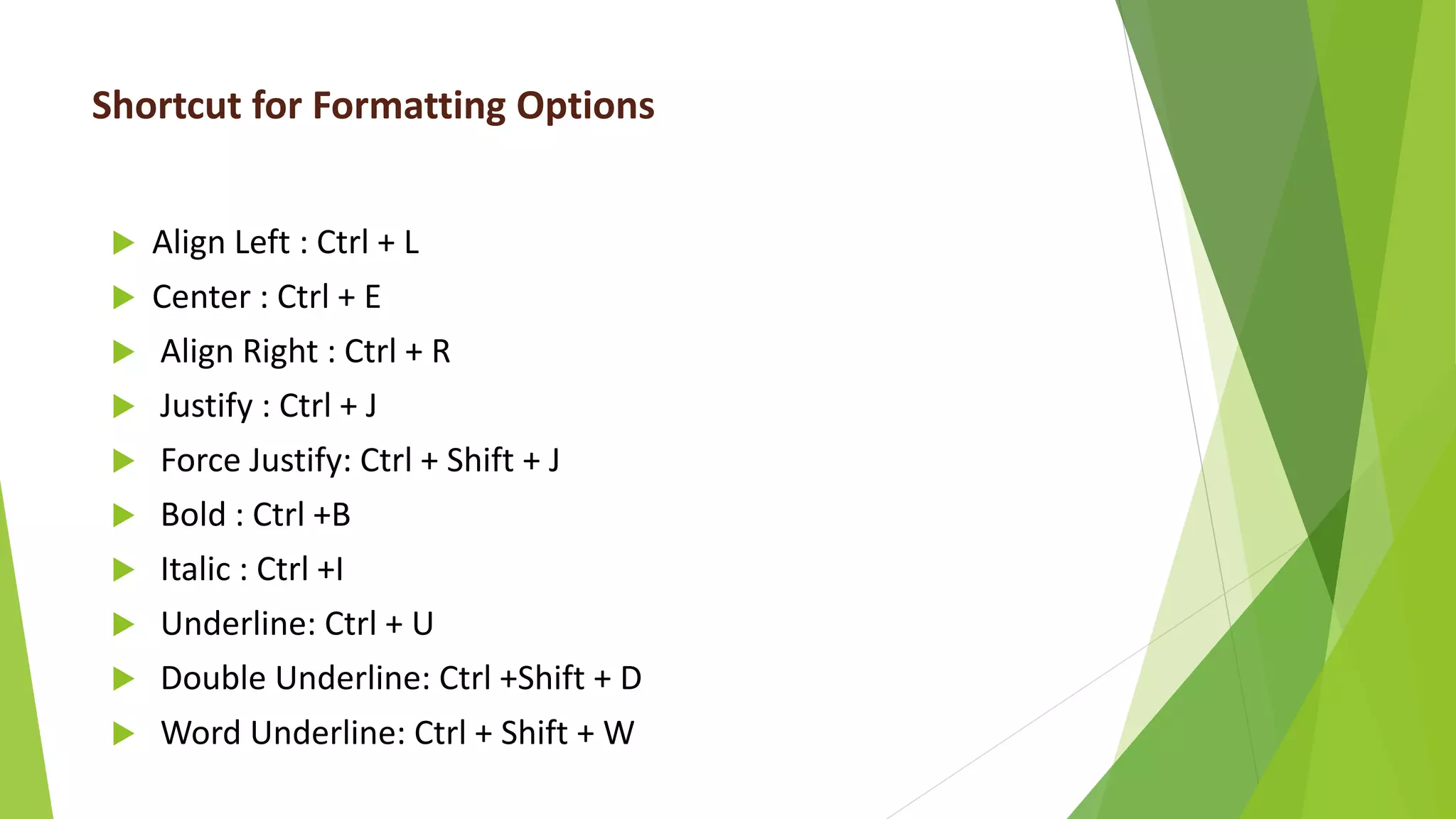 Shortcut for Formatting Options
 Align Left : Ctrl + L
 Center : Ctrl + E
 Align Right : Ctrl + R
 Justify : Ctrl + J
 Force Justify: Ctrl + Shift + J
 Bold : Ctrl +B
 Italic : Ctrl +I
 Underline: Ctrl + U
 Double Underline: Ctrl +Shift + D
 Word Underline: Ctrl + Shift + W
 
