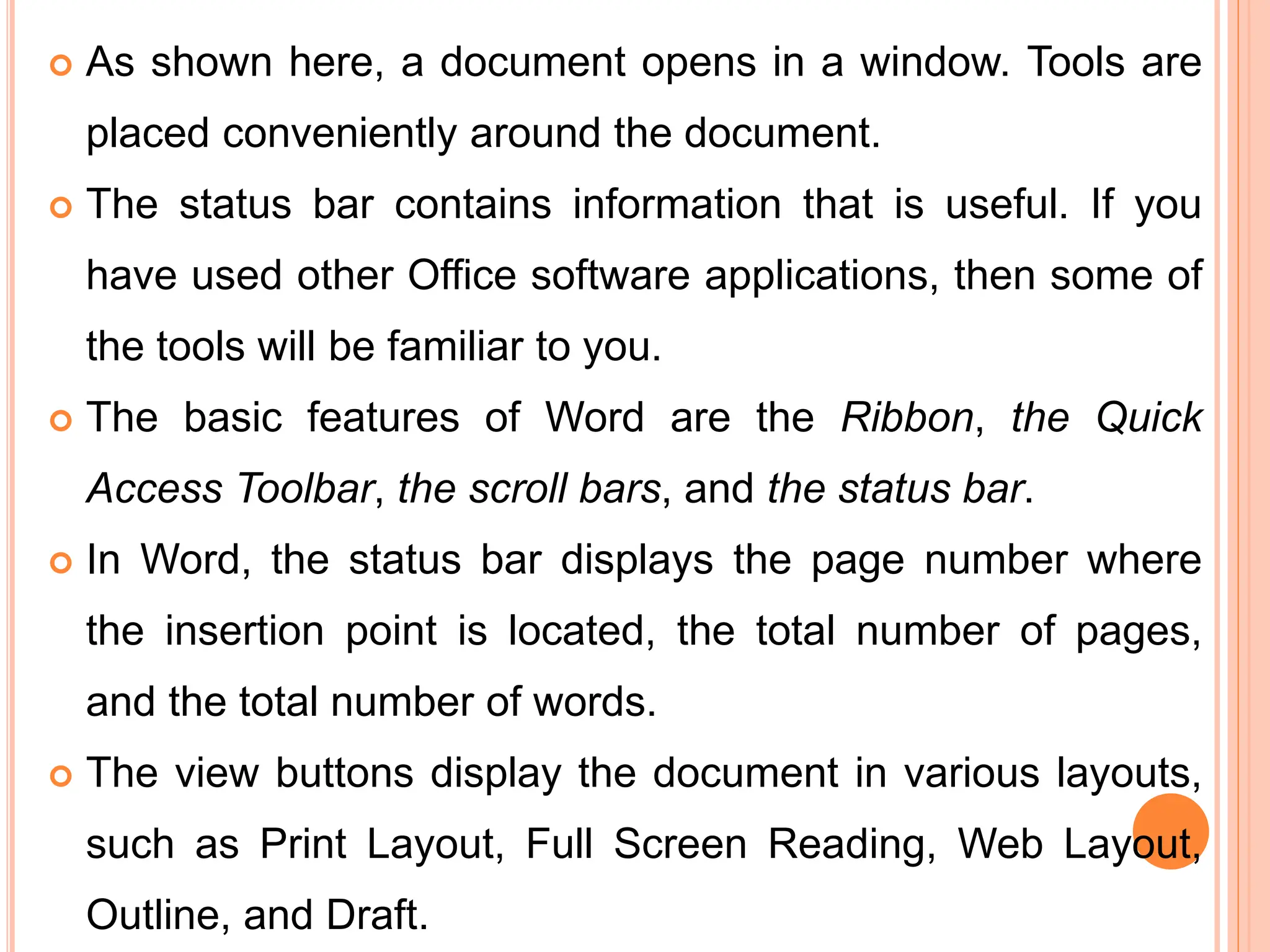  As shown here, a document opens in a window. Tools are
placed conveniently around the document.
 The status bar contains information that is useful. If you
have used other Office software applications, then some of
the tools will be familiar to you.
 The basic features of Word are the Ribbon, the Quick
Access Toolbar, the scroll bars, and the status bar.
 In Word, the status bar displays the page number where
the insertion point is located, the total number of pages,
and the total number of words.
 The view buttons display the document in various layouts,
such as Print Layout, Full Screen Reading, Web Layout,
Outline, and Draft.
 