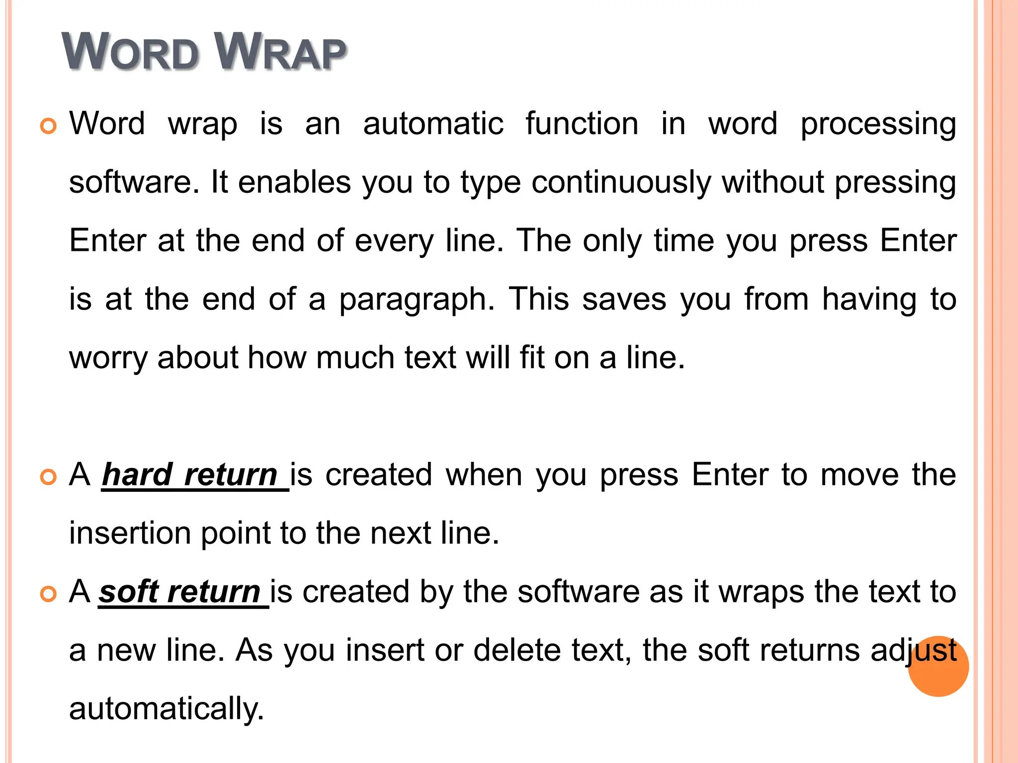 WORD WRAP
 Word wrap is an automatic function in word processing
software. It enables you to type continuously without pressing
Enter at the end of every line. The only time you press Enter
is at the end of a paragraph. This saves you from having to
worry about how much text will fit on a line.
 A hard return is created when you press Enter to move the
insertion point to the next line.
 A soft return is created by the software as it wraps the text to
a new line. As you insert or delete text, the soft returns adjust
automatically.
 