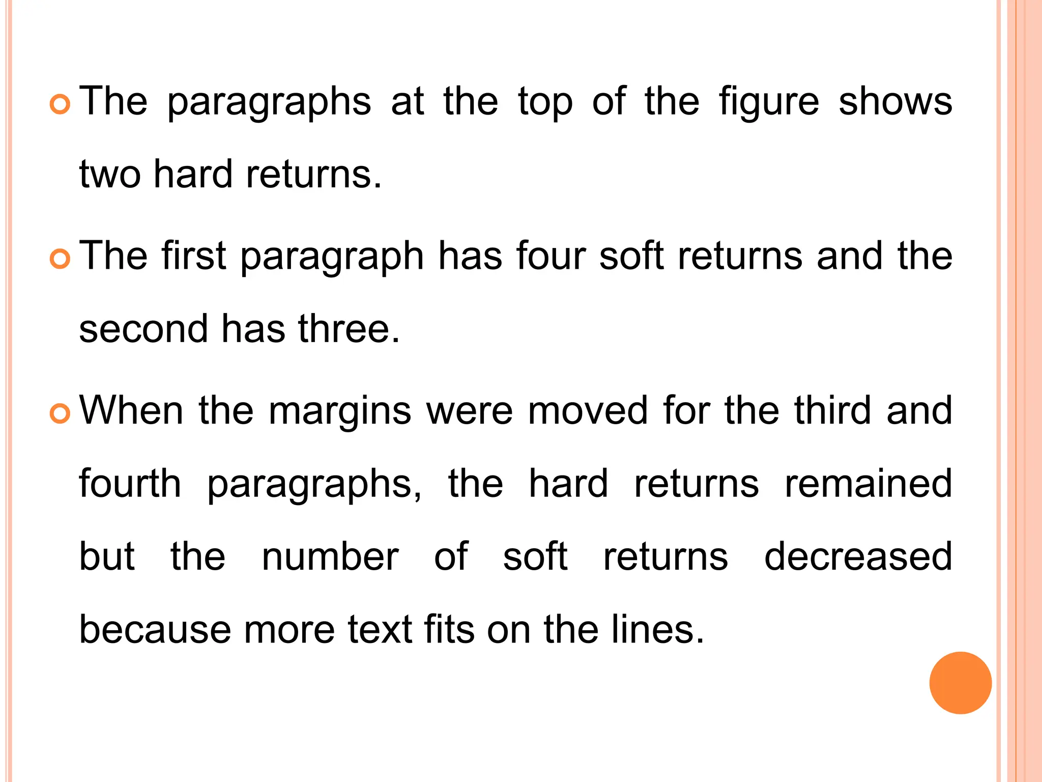  The paragraphs at the top of the figure shows
two hard returns.
 The first paragraph has four soft returns and the
second has three.
 When the margins were moved for the third and
fourth paragraphs, the hard returns remained
but the number of soft returns decreased
because more text fits on the lines.
 
