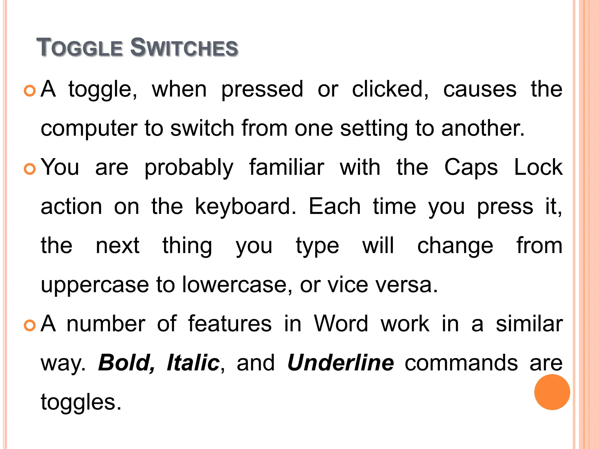 TOGGLE SWITCHES
 A toggle, when pressed or clicked, causes the
computer to switch from one setting to another.
 You are probably familiar with the Caps Lock
action on the keyboard. Each time you press it,
the next thing you type will change from
uppercase to lowercase, or vice versa.
 A number of features in Word work in a similar
way. Bold, Italic, and Underline commands are
toggles.
 