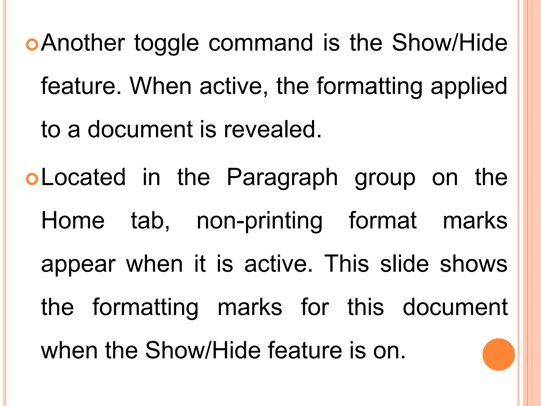 Another toggle command is the Show/Hide
feature. When active, the formatting applied
to a document is revealed.
Located in the Paragraph group on the
Home tab, non-printing format marks
appear when it is active. This slide shows
the formatting marks for this document
when the Show/Hide feature is on.
 