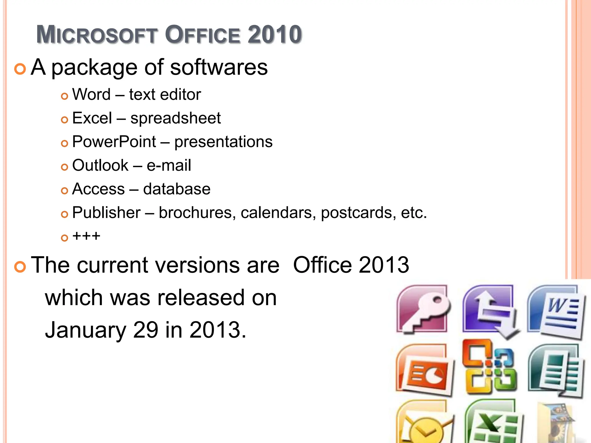 MICROSOFT OFFICE 2010
 A package of softwares
 Word – text editor
 Excel – spreadsheet
 PowerPoint – presentations
 Outlook – e-mail
 Access – database
 Publisher – brochures, calendars, postcards, etc.
 +++
 The current versions are Office 2013
which was released on
January 29 in 2013.
 