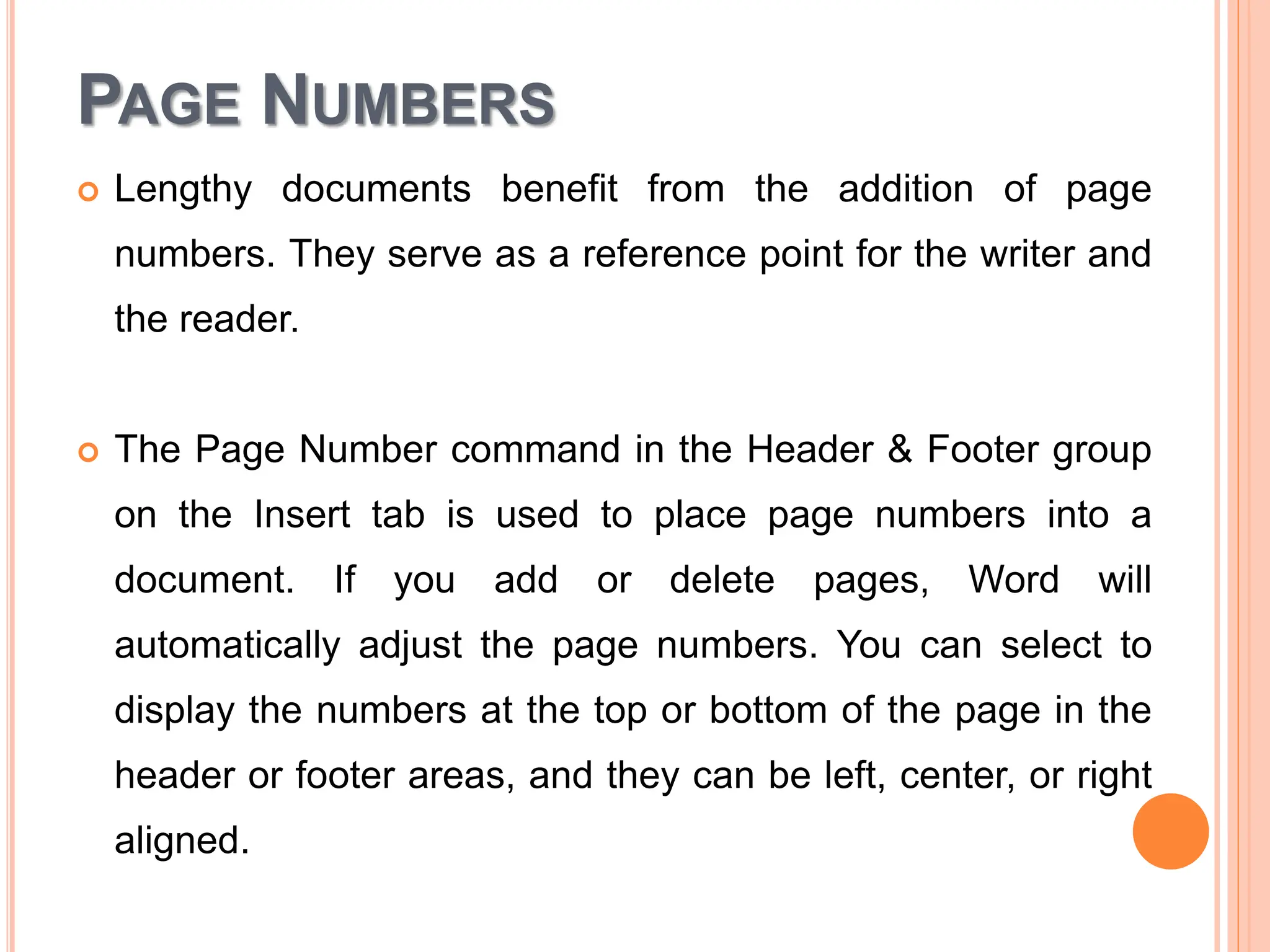 PAGE NUMBERS
 Lengthy documents benefit from the addition of page
numbers. They serve as a reference point for the writer and
the reader.
 The Page Number command in the Header & Footer group
on the Insert tab is used to place page numbers into a
document. If you add or delete pages, Word will
automatically adjust the page numbers. You can select to
display the numbers at the top or bottom of the page in the
header or footer areas, and they can be left, center, or right
aligned.
 