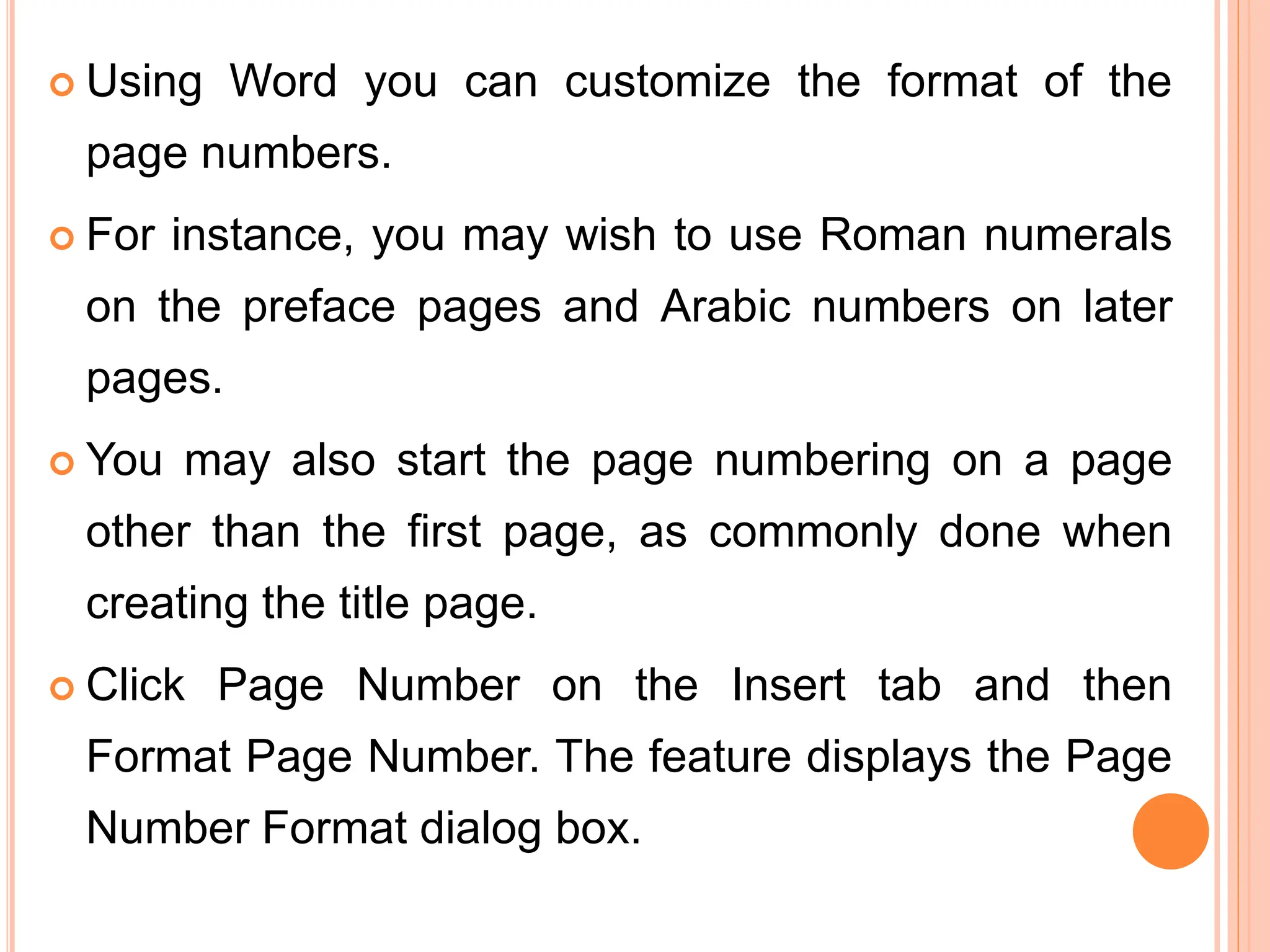  Using Word you can customize the format of the
page numbers.
 For instance, you may wish to use Roman numerals
on the preface pages and Arabic numbers on later
pages.
 You may also start the page numbering on a page
other than the first page, as commonly done when
creating the title page.
 Click Page Number on the Insert tab and then
Format Page Number. The feature displays the Page
Number Format dialog box.
 