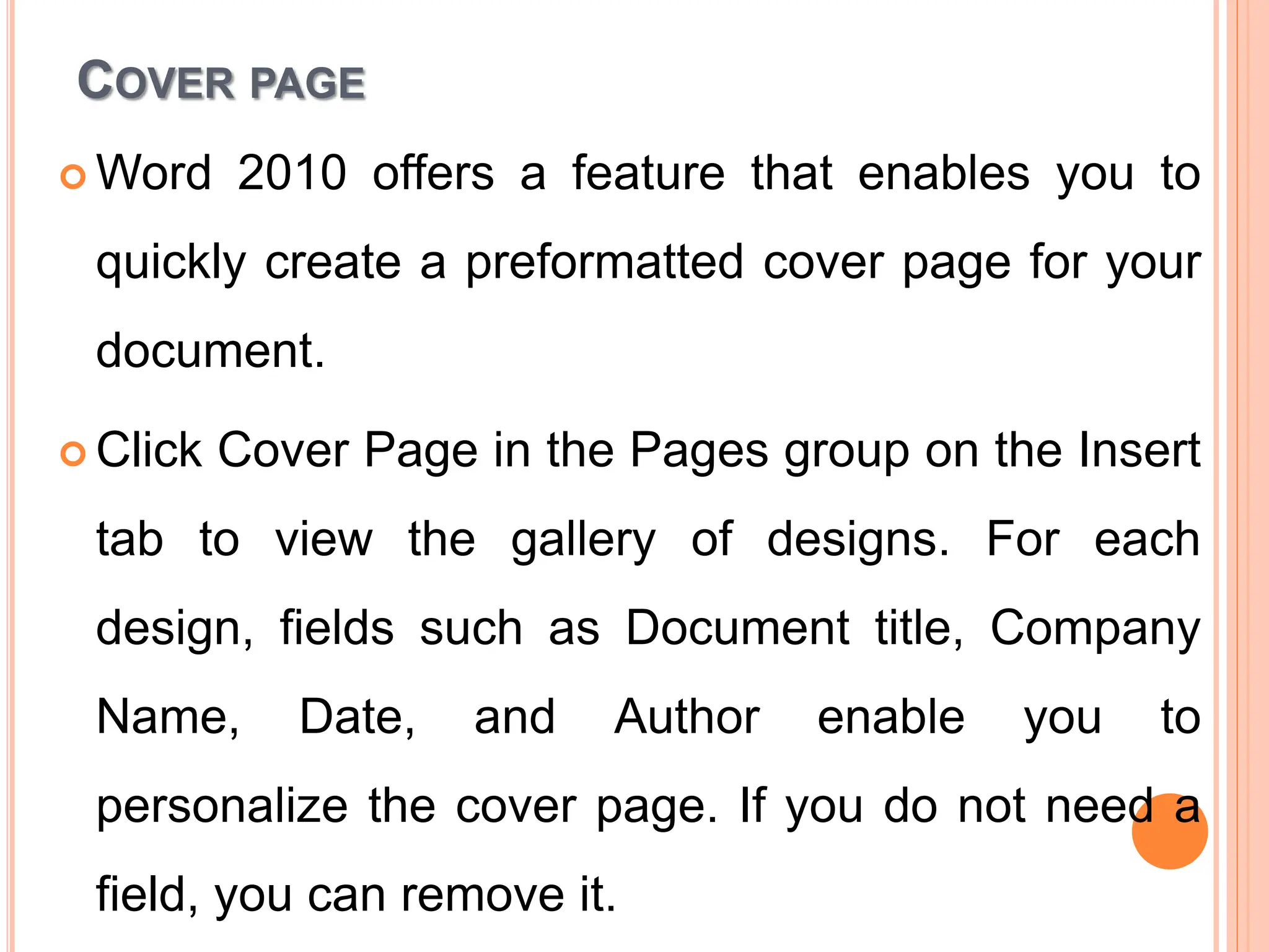 COVER PAGE
 Word 2010 offers a feature that enables you to
quickly create a preformatted cover page for your
document.
 Click Cover Page in the Pages group on the Insert
tab to view the gallery of designs. For each
design, fields such as Document title, Company
Name, Date, and Author enable you to
personalize the cover page. If you do not need a
field, you can remove it.
 