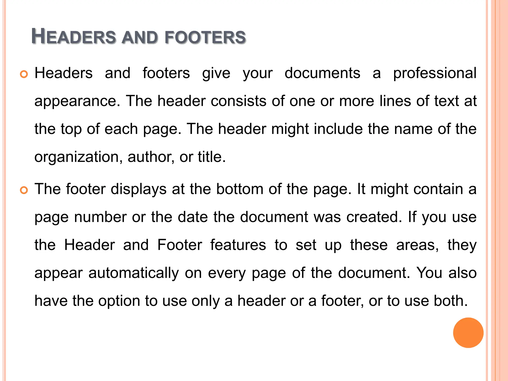 HEADERS AND FOOTERS
 Headers and footers give your documents a professional
appearance. The header consists of one or more lines of text at
the top of each page. The header might include the name of the
organization, author, or title.
 The footer displays at the bottom of the page. It might contain a
page number or the date the document was created. If you use
the Header and Footer features to set up these areas, they
appear automatically on every page of the document. You also
have the option to use only a header or a footer, or to use both.
 