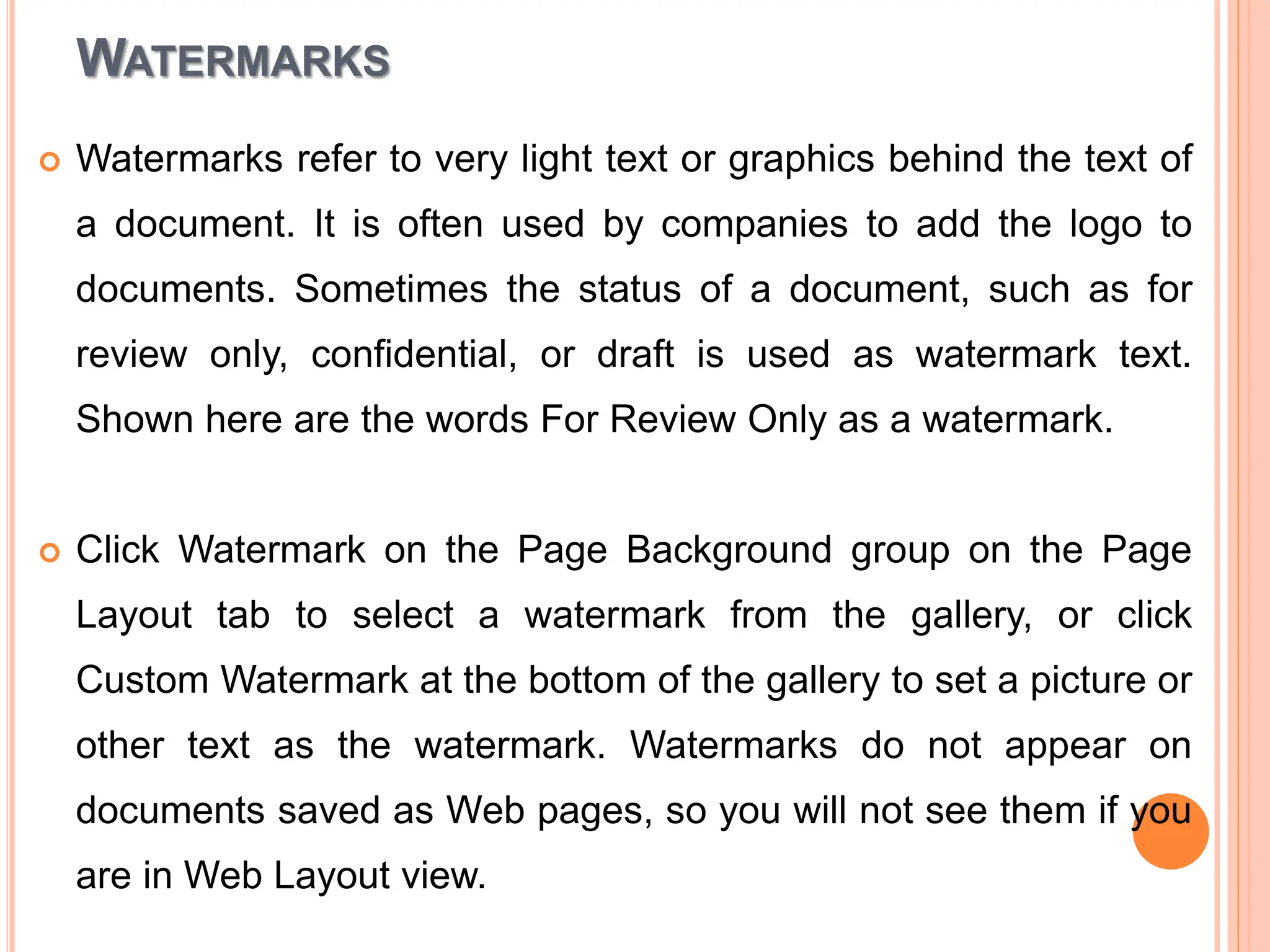 WATERMARKS
 Watermarks refer to very light text or graphics behind the text of
a document. It is often used by companies to add the logo to
documents. Sometimes the status of a document, such as for
review only, confidential, or draft is used as watermark text.
Shown here are the words For Review Only as a watermark.
 Click Watermark on the Page Background group on the Page
Layout tab to select a watermark from the gallery, or click
Custom Watermark at the bottom of the gallery to set a picture or
other text as the watermark. Watermarks do not appear on
documents saved as Web pages, so you will not see them if you
are in Web Layout view.
 