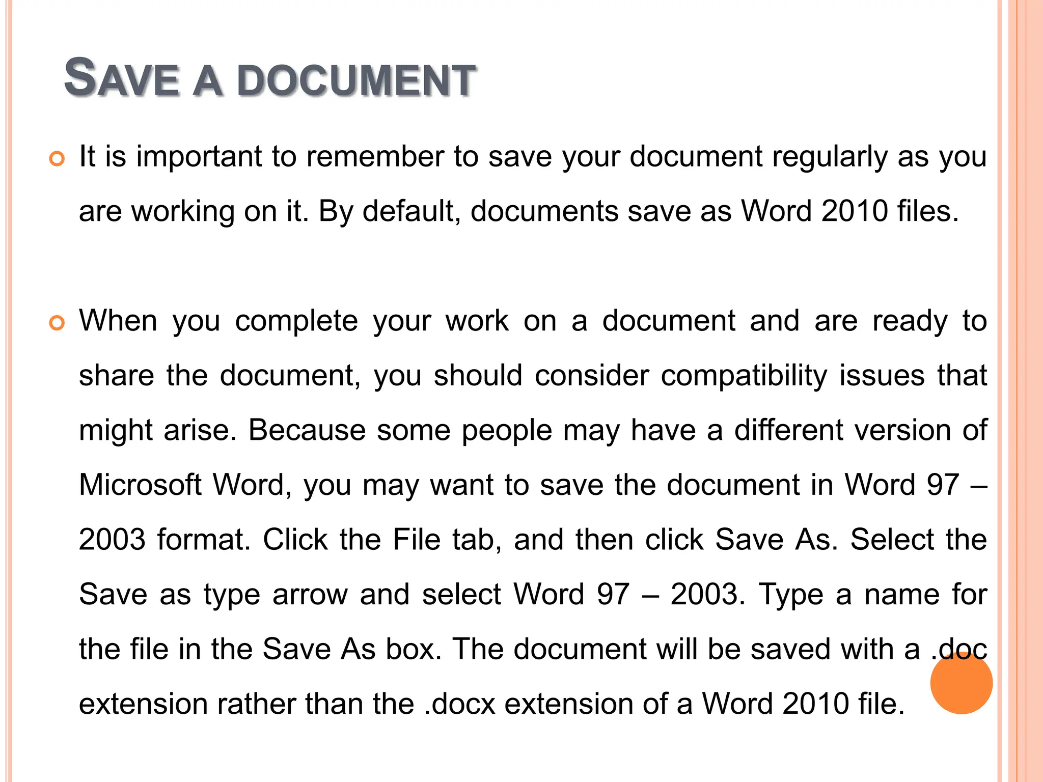 SAVE A DOCUMENT
 It is important to remember to save your document regularly as you
are working on it. By default, documents save as Word 2010 files.
 When you complete your work on a document and are ready to
share the document, you should consider compatibility issues that
might arise. Because some people may have a different version of
Microsoft Word, you may want to save the document in Word 97 –
2003 format. Click the File tab, and then click Save As. Select the
Save as type arrow and select Word 97 – 2003. Type a name for
the file in the Save As box. The document will be saved with a .doc
extension rather than the .docx extension of a Word 2010 file.
 