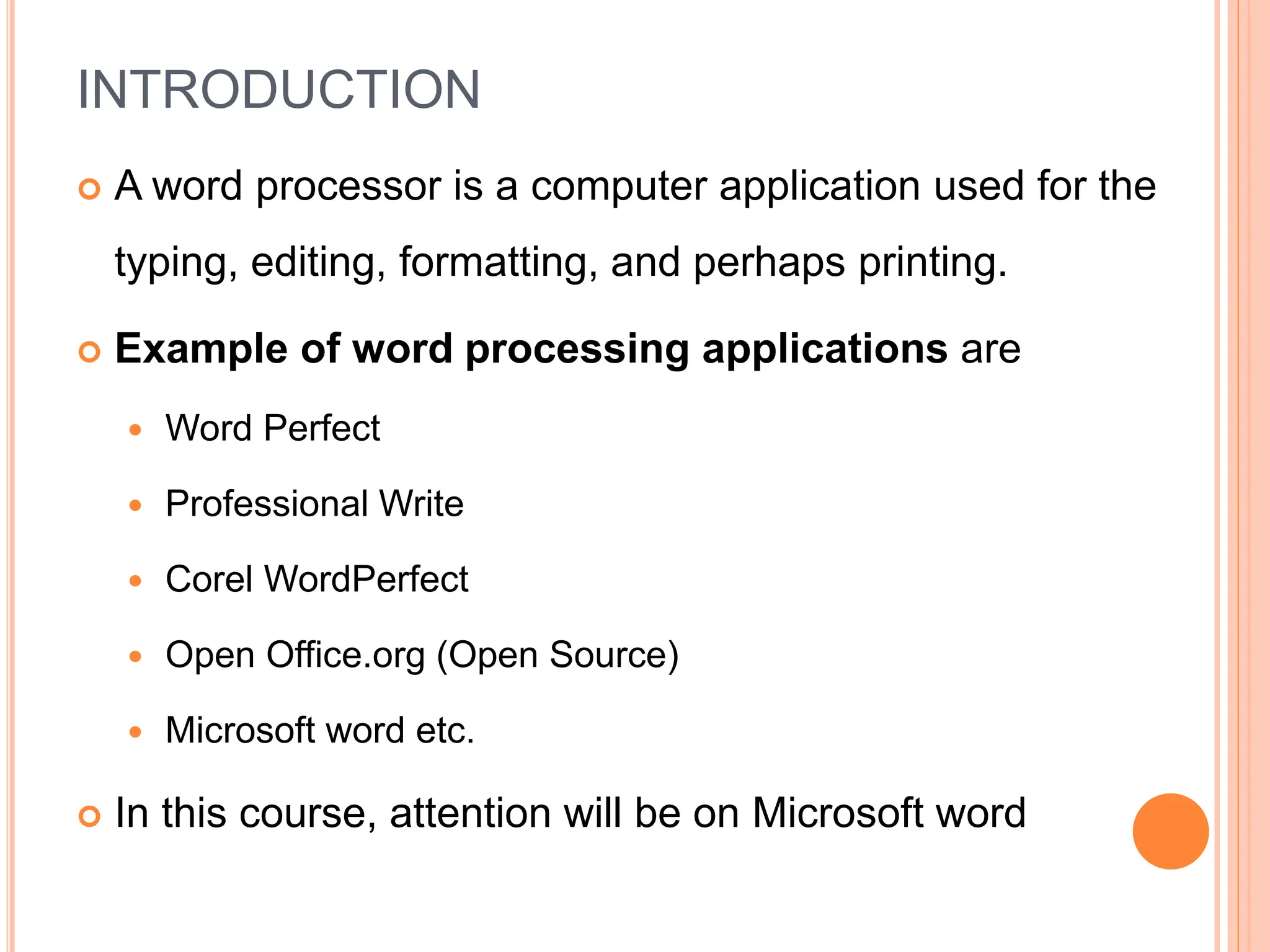 INTRODUCTION
 A word processor is a computer application used for the
typing, editing, formatting, and perhaps printing.
 Example of word processing applications are
 Word Perfect
 Professional Write
 Corel WordPerfect
 Open Office.org (Open Source)
 Microsoft word etc.
 In this course, attention will be on Microsoft word
 