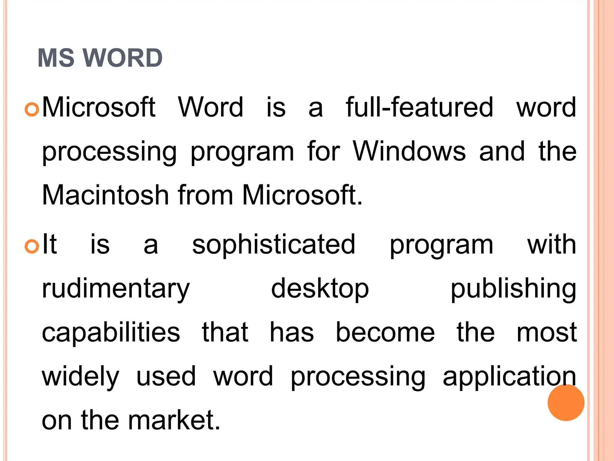 MS WORD
Microsoft Word is a full-featured word
processing program for Windows and the
Macintosh from Microsoft.
It is a sophisticated program with
rudimentary desktop publishing
capabilities that has become the most
widely used word processing application
on the market.
 