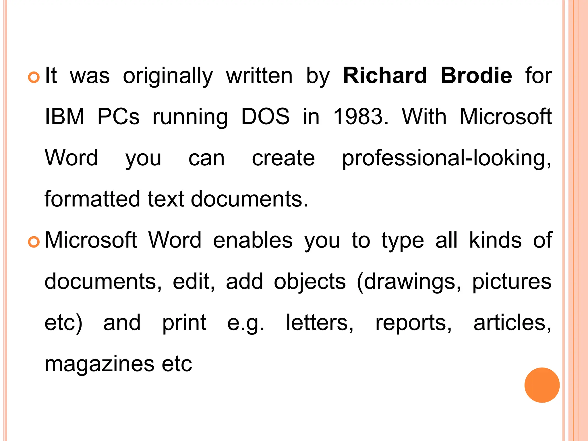 It was originally written by Richard Brodie for
IBM PCs running DOS in 1983. With Microsoft
Word you can create professional-looking,
formatted text documents.
 Microsoft Word enables you to type all kinds of
documents, edit, add objects (drawings, pictures
etc) and print e.g. letters, reports, articles,
magazines etc
 