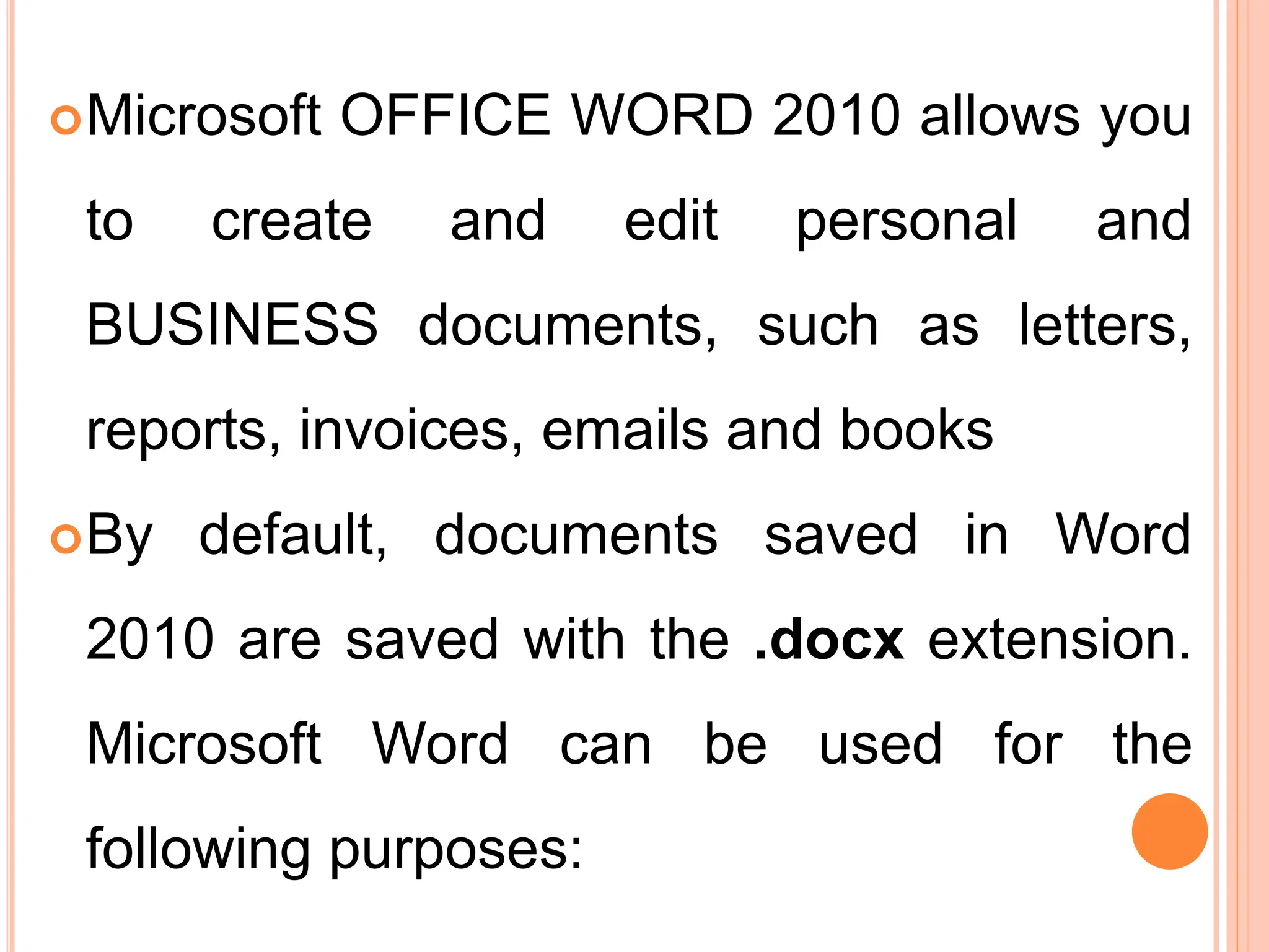 Microsoft OFFICE WORD 2010 allows you
to create and edit personal and
BUSINESS documents, such as letters,
reports, invoices, emails and books
By default, documents saved in Word
2010 are saved with the .docx extension.
Microsoft Word can be used for the
following purposes:
 