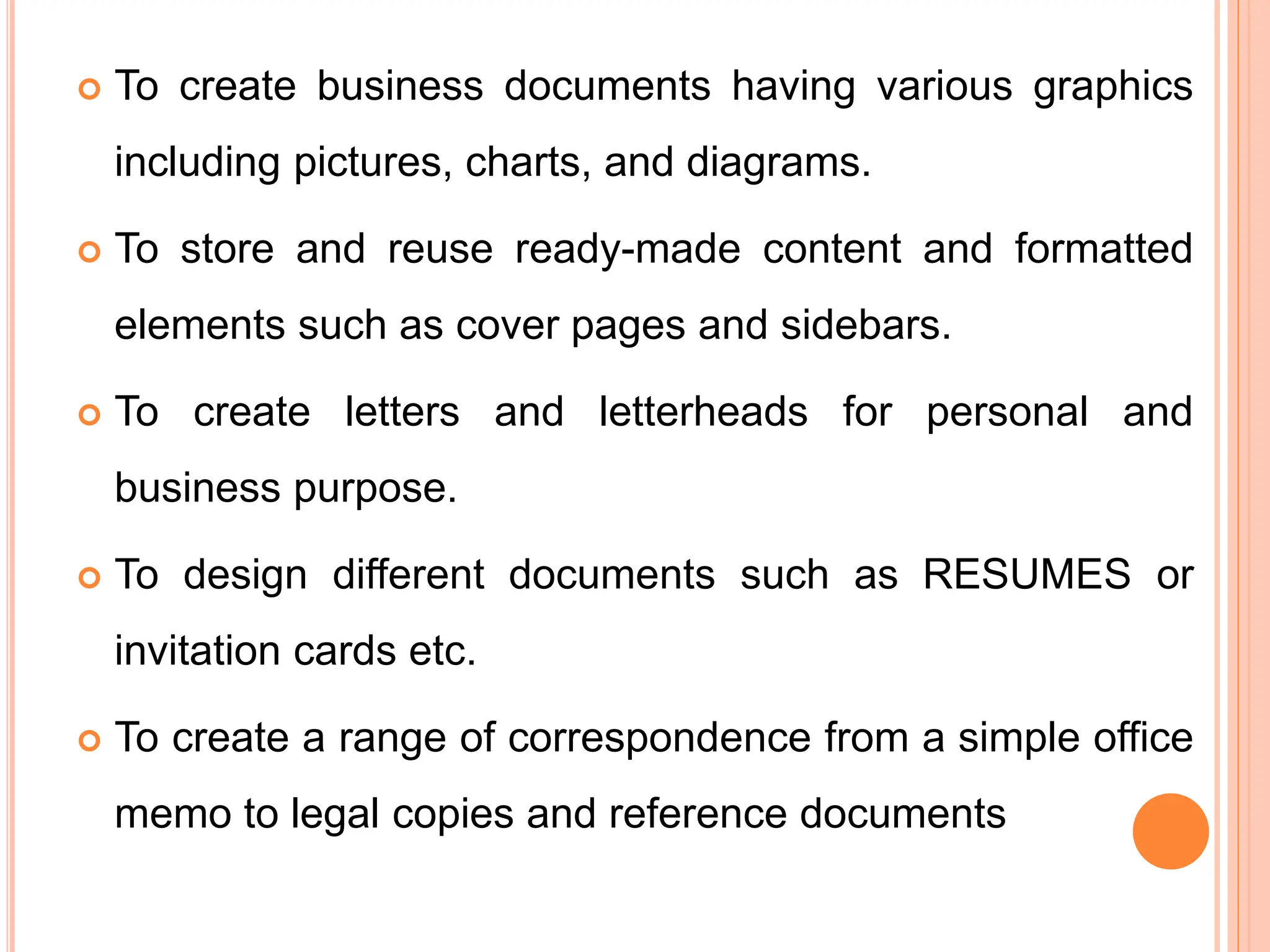  To create business documents having various graphics
including pictures, charts, and diagrams.
 To store and reuse ready-made content and formatted
elements such as cover pages and sidebars.
 To create letters and letterheads for personal and
business purpose.
 To design different documents such as RESUMES or
invitation cards etc.
 To create a range of correspondence from a simple office
memo to legal copies and reference documents
 