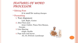 FEATURES OF WORD
PROCESSOR
 Editing Font
it is used for making changes
 Formatting
1. Text Alignment
Left, Right, Centre
2. Alter Text style
Arial, Calibri, Times New Roman,
Georgia
3. Line Spacing
single, double
4. Page style and layout
A3, A4 ,Portrait ,Landscape
 