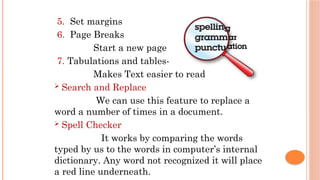 5. Set margins
6. Page Breaks
Start a new page
7. Tabulations and tables-
Makes Text easier to read
 Search and Replace
We can use this feature to replace a
word a number of times in a document.
 Spell Checker
It works by comparing the words
typed by us to the words in computer’s internal
dictionary. Any word not recognized it will place
a red line underneath.
 