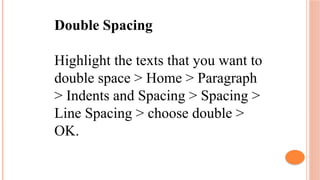 Double Spacing
Highlight the texts that you want to
double space > Home > Paragraph
> Indents and Spacing > Spacing >
Line Spacing > choose double >
OK.
 