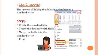  Mail merge
The process of linking the fields in a database to a
standard letter
Steps
 Create the standard letter
 Create the database with fields
 Merge the fields into the
standard letter
 Print
 