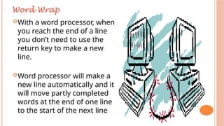 With a word processor, when
you reach the end of a line
you don’t need to use the
return key to make a new
line.
Word processor will make a
new line automatically and it
will move partly completed
words at the end of one line
to the start of the next line
Word Wrap
 