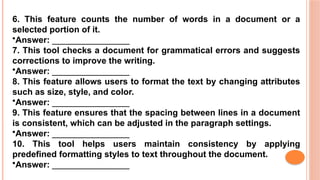 6. This feature counts the number of words in a document or a
selected portion of it.
•Answer: ________________
7. This tool checks a document for grammatical errors and suggests
corrections to improve the writing.
•Answer: ________________
8. This feature allows users to format the text by changing attributes
such as size, style, and color.
•Answer: ________________
9. This feature ensures that the spacing between lines in a document
is consistent, which can be adjusted in the paragraph settings.
•Answer: ________________
10. This tool helps users maintain consistency by applying
predefined formatting styles to text throughout the document.
•Answer: ________________
 
