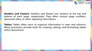 Headers and Footers: Headers and footers are sections at the top and
bottom of each page, respectively. They often contain page numbers,
document titles, or other repeating information.
Tables: Tables allow users to organize information in rows and columns.
Word processors provide tools for creating, editing, and formatting tables
within documents.
 