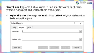 Search and Replace: It allow users to find specific words or phrases
within a document and replace them with others.
• Open the Find and Replace tool: Press Ctrl+H on your keyboard. A
little box will appear.
 