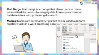 Mail Merge: Mail merge is a concept that allows users to create
personalized documents by merging data from a spreadsheet or
database into a word processing document.
Macros: Macros are automated scripts that can be used to perform
repetitive tasks in a word processing document.
 
