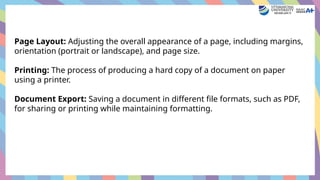 Page Layout: Adjusting the overall appearance of a page, including margins,
orientation (portrait or landscape), and page size.
Printing: The process of producing a hard copy of a document on paper
using a printer.
Document Export: Saving a document in different file formats, such as PDF,
for sharing or printing while maintaining formatting.
 