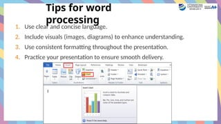 Tips for word
processing
1. Use clear and concise language.
2. Include visuals (images, diagrams) to enhance understanding.
3. Use consistent formatting throughout the presentation.
4. Practice your presentation to ensure smooth delivery.
 