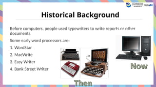 Historical Background
Before computers, people used typewriters to write reports or other
documents.
Some early word processors are:
1. WordStar
2. MacWrite
3. Easy Writer
4. Bank Street Writer
 