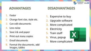 ADVANTAGES
1. Expensive to buy
2. Upgrade software
3. More complicated
4. Electricity
5. Train staff
6. Virus, popup
7. More complicated
1. Faster
2. Change font size, style etc.
3. Can edit documents
4. Less noise
5. Save ink and paper
6. Print out many copies
7. Email documents
8. Format the documents, add
images, tables
DISADVANTAGES
 