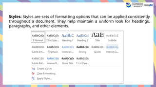 Styles: Styles are sets of formatting options that can be applied consistently
throughout a document. They help maintain a uniform look for headings,
paragraphs, and other elements.
 