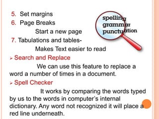 5. Set margins
6. Page Breaks
Start a new page
7. Tabulations and tables-
Makes Text easier to read
 Search and Replace
We can use this feature to replace a
word a number of times in a document.
 Spell Checker
It works by comparing the words typed
by us to the words in computer’s internal
dictionary. Any word not recognized it will place a
red line underneath.
 
