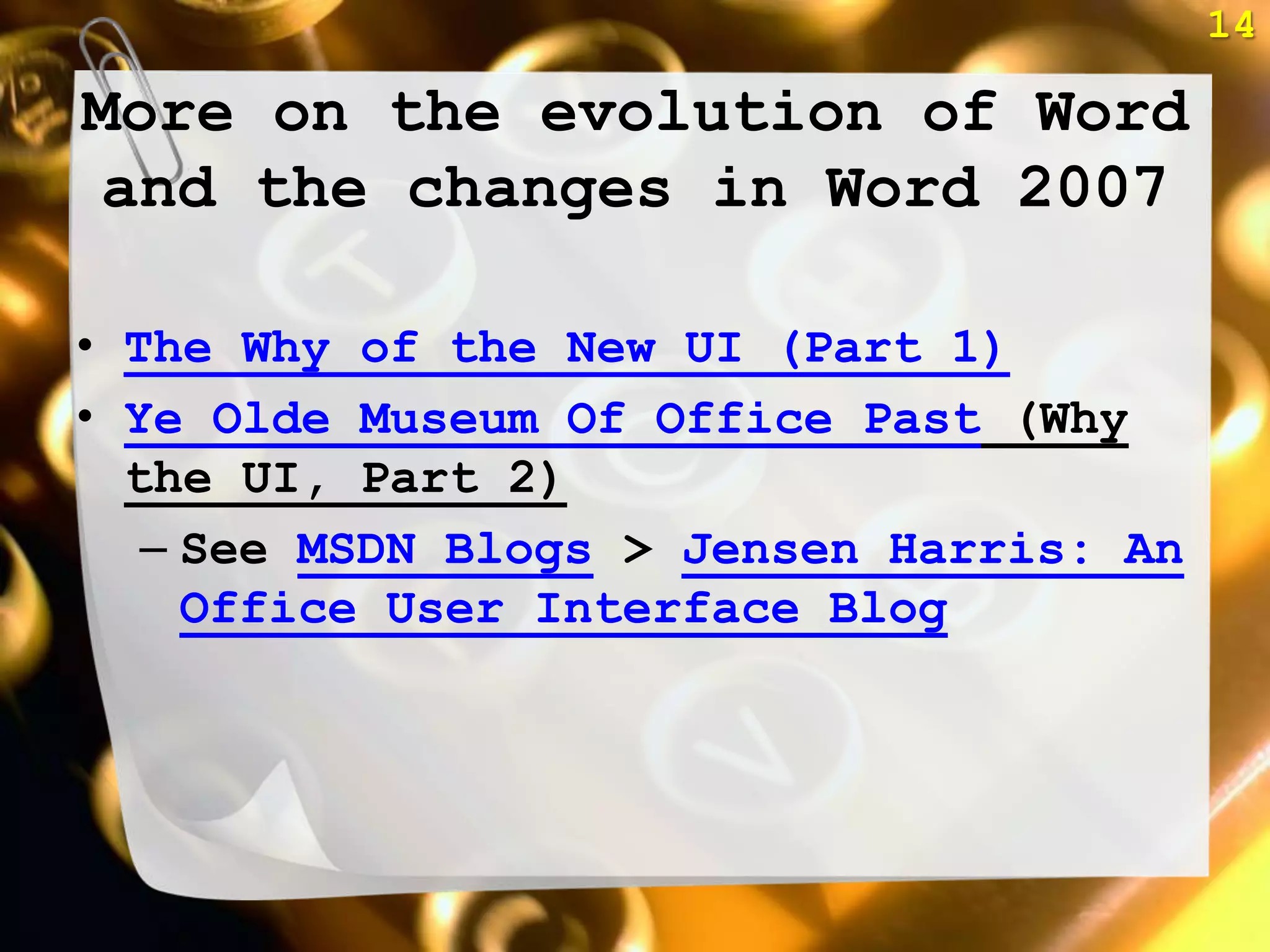 14

More on the evolution of Word
 and the changes in Word 2007

• The Why of the New UI (Part 1)
• Ye Olde Museum Of Office Past (Why
  the UI, Part 2)
   – See MSDN Blogs > Jensen Harris: An
     Office User Interface Blog
 