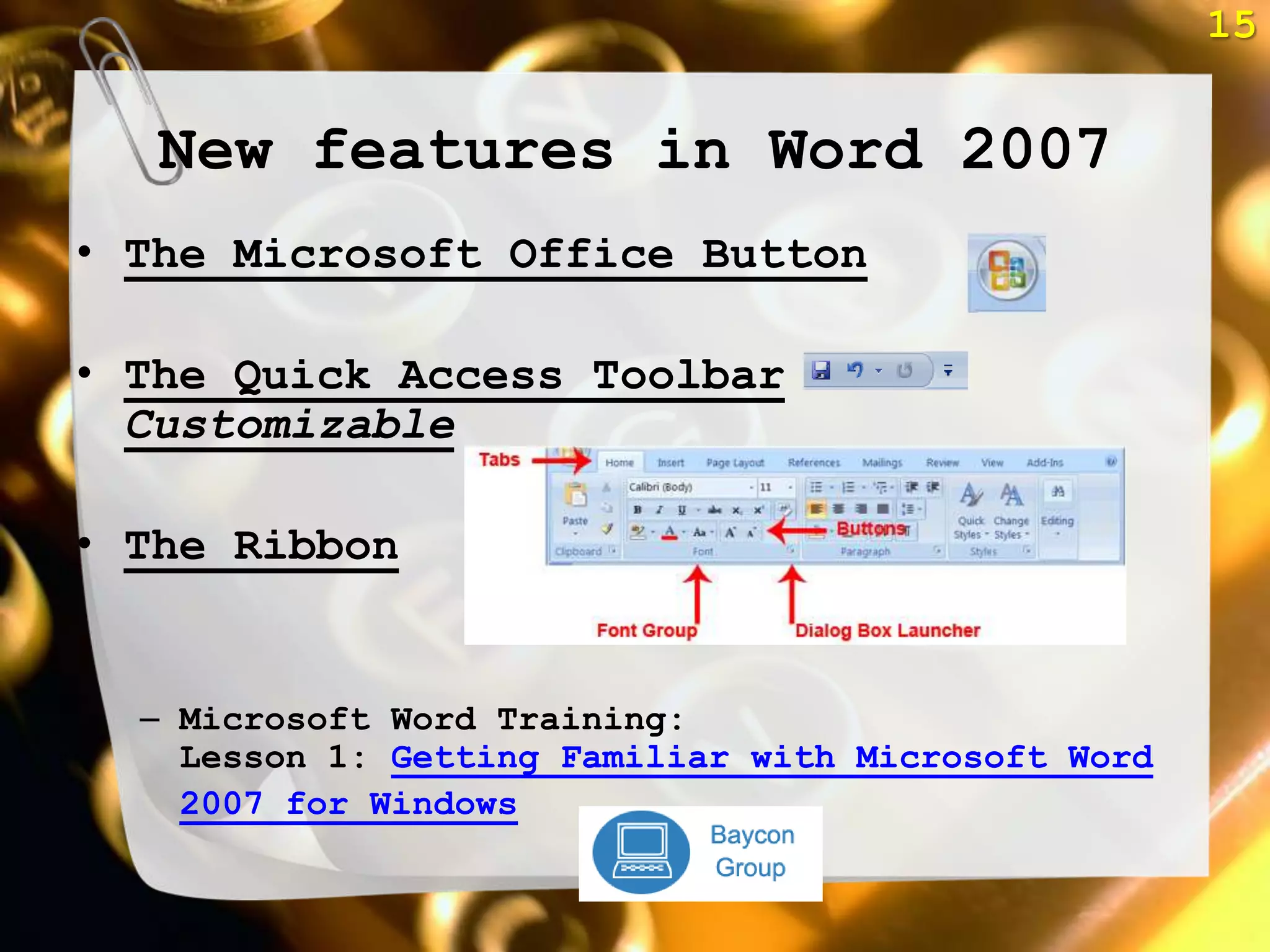 15


   New features in Word 2007
• The Microsoft Office Button

• The Quick Access Toolbar
  Customizable

• The Ribbon


  – Microsoft Word Training:
    Lesson 1: Getting Familiar with Microsoft Word
    2007 for Windows
 