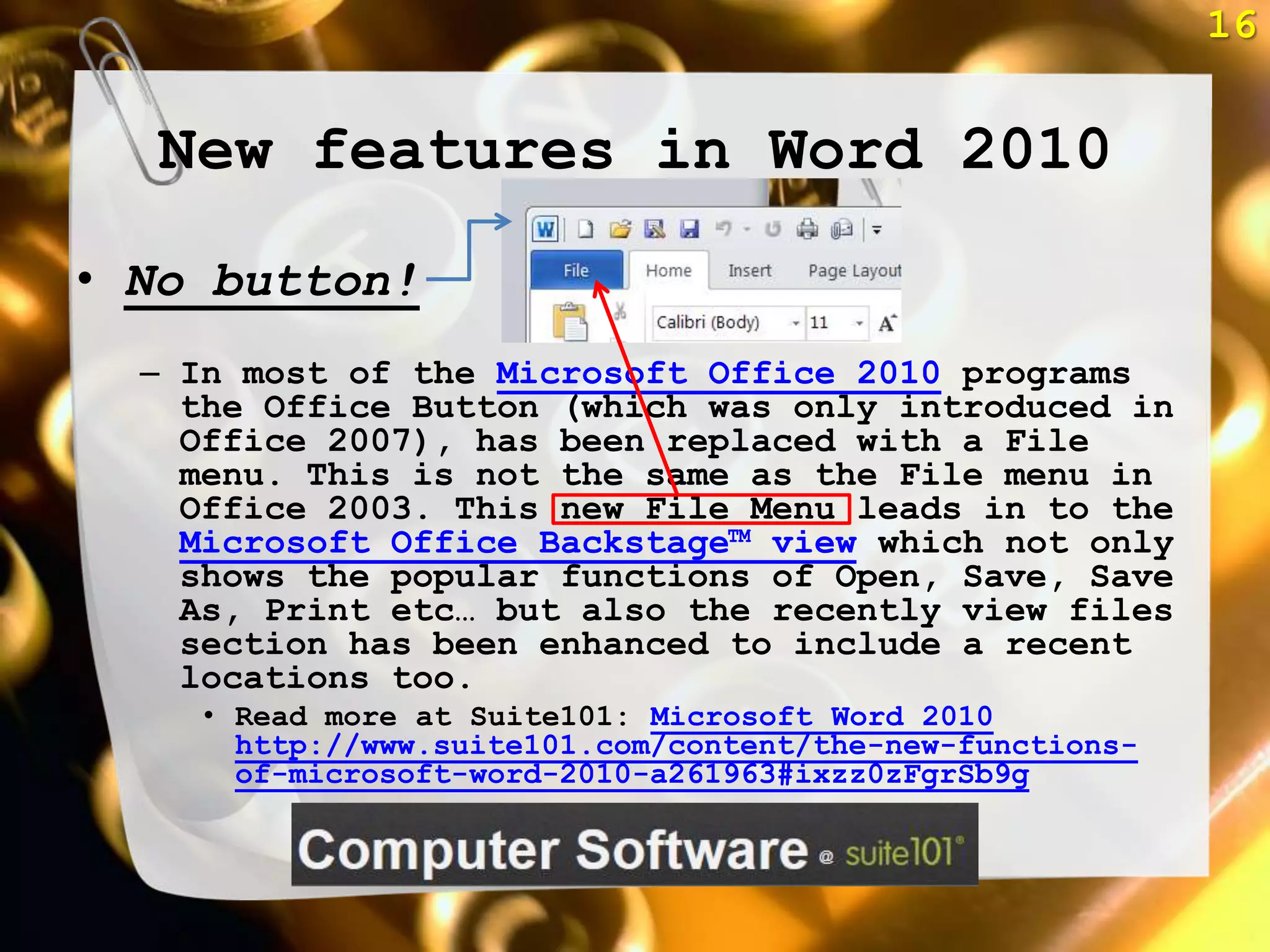 16


  New features in Word 2010
• No button!
  – In most of the Microsoft Office 2010 programs
    the Office Button (which was only introduced in
    Office 2007), has been replaced with a File
    menu. This is not the same as the File menu in
    Office 2003. This new File Menu leads in to the
    Microsoft Office Backstage™ view which not only
    shows the popular functions of Open, Save, Save
    As, Print etc… but also the recently view files
    section has been enhanced to include a recent
    locations too.
     • Read more at Suite101: Microsoft Word 2010
       http://www.suite101.com/content/the-new-functions-
       of-microsoft-word-2010-a261963#ixzz0zFgrSb9g
 