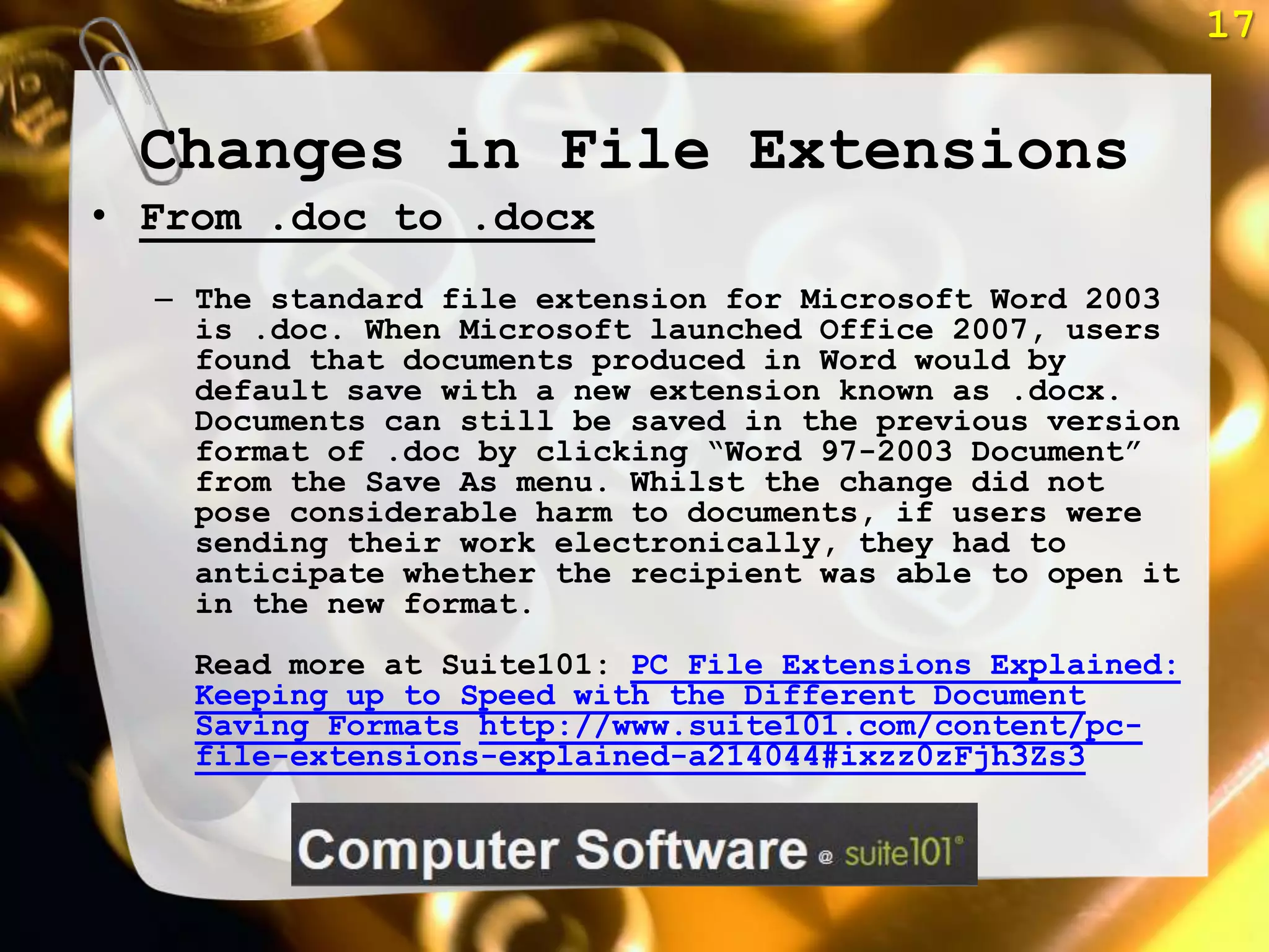 17


 Changes in File Extensions
• From .doc to .docx
  – The standard file extension for Microsoft Word 2003
    is .doc. When Microsoft launched Office 2007, users
    found that documents produced in Word would by
    default save with a new extension known as .docx.
    Documents can still be saved in the previous version
    format of .doc by clicking ―Word 97-2003 Document‖
    from the Save As menu. Whilst the change did not
    pose considerable harm to documents, if users were
    sending their work electronically, they had to
    anticipate whether the recipient was able to open it
    in the new format.
    Read more at Suite101: PC File Extensions Explained:
    Keeping up to Speed with the Different Document
    Saving Formats http://www.suite101.com/content/pc-
    file-extensions-explained-a214044#ixzz0zFjh3Zs3
 