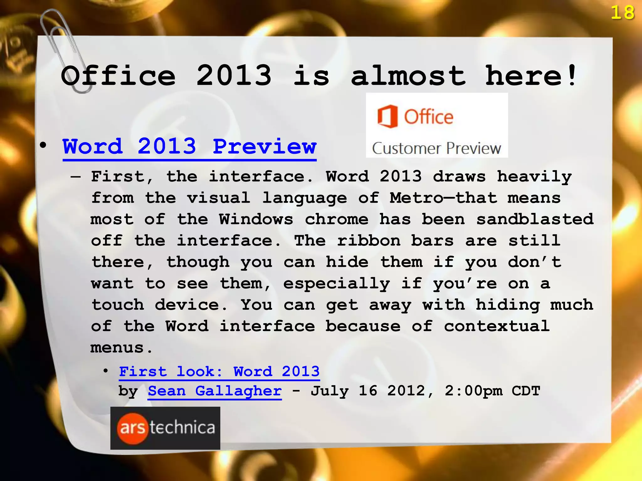 18


 Office 2013 is almost here!

• Word 2013 Preview
  – First, the interface. Word 2013 draws heavily
    from the visual language of Metro—that means
    most of the Windows chrome has been sandblasted
    off the interface. The ribbon bars are still
    there, though you can hide them if you don‘t
    want to see them, especially if you‘re on a
    touch device. You can get away with hiding much
    of the Word interface because of contextual
    menus.
     • First look: Word 2013
       by Sean Gallagher - July 16 2012, 2:00pm CDT
 