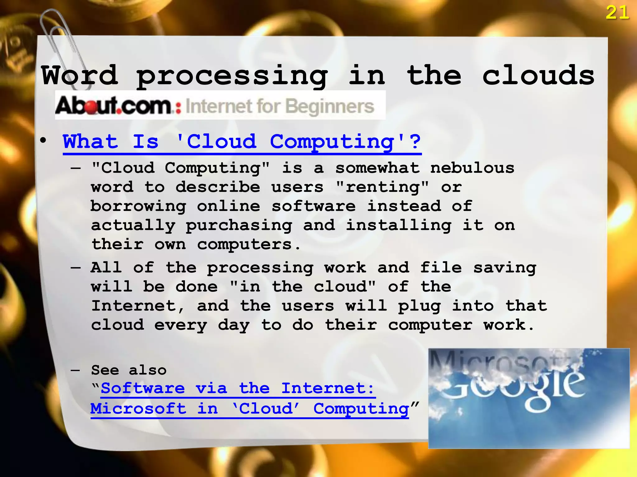 21


Word processing in the clouds

• What Is 'Cloud Computing'?
  – "Cloud Computing" is a somewhat nebulous
    word to describe users "renting" or
    borrowing online software instead of
    actually purchasing and installing it on
    their own computers.
  – All of the processing work and file saving
    will be done "in the cloud" of the
    Internet, and the users will plug into that
    cloud every day to do their computer work.

  – See also
    ―Software via the Internet:
   Microsoft in ‗Cloud‘ Computing‖
 