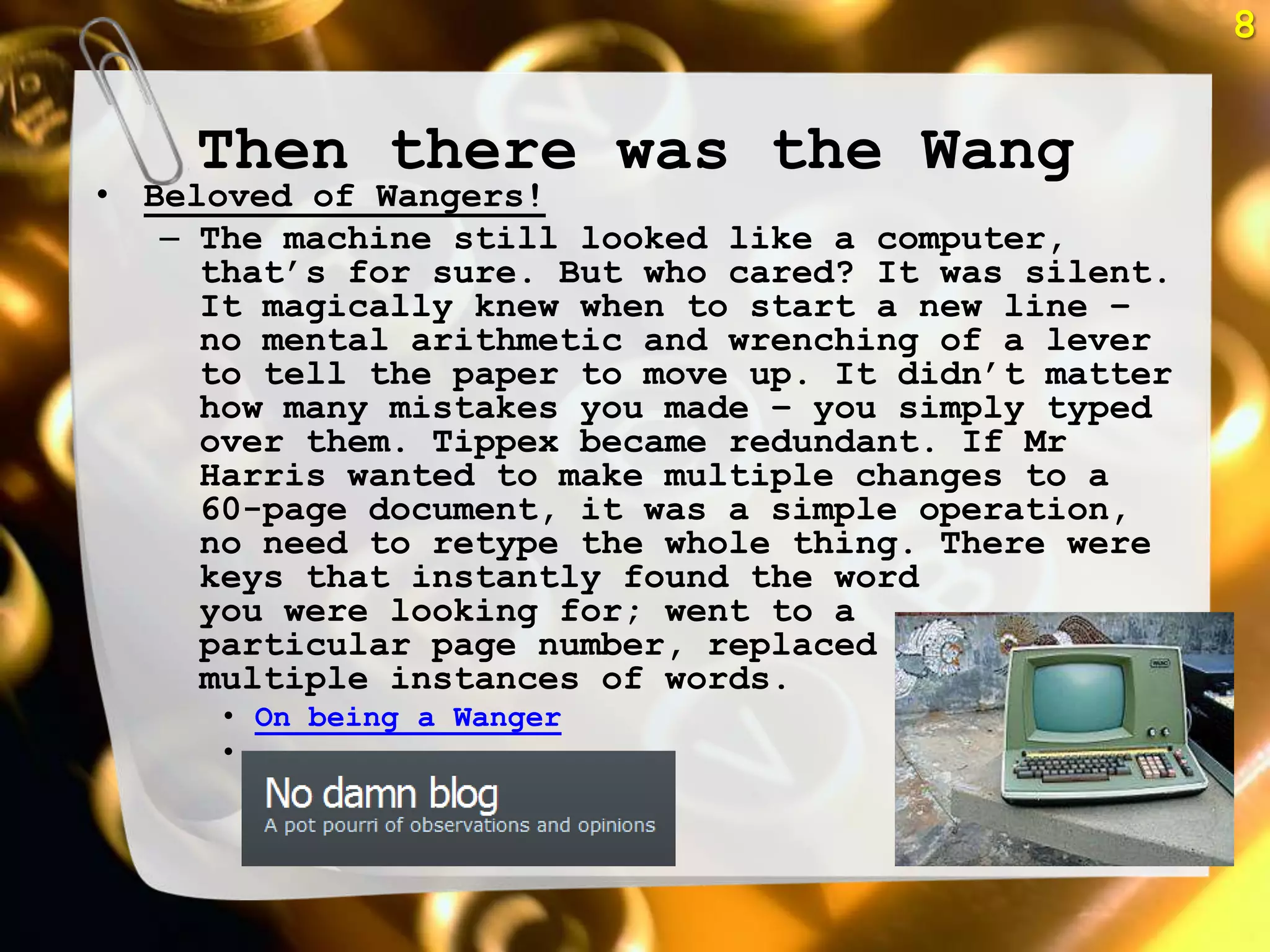 8


    Then there was the Wang
• Beloved of Wangers!
   – The machine still looked like a computer,
     that‘s for sure. But who cared? It was silent.
     It magically knew when to start a new line –
     no mental arithmetic and wrenching of a lever
     to tell the paper to move up. It didn‘t matter
     how many mistakes you made – you simply typed
     over them. Tippex became redundant. If Mr
     Harris wanted to make multiple changes to a
     60-page document, it was a simple operation,
     no need to retype the whole thing. There were
     keys that instantly found the word
     you were looking for; went to a
     particular page number, replaced
     multiple instances of words.
      • On being a Wanger
      •
 