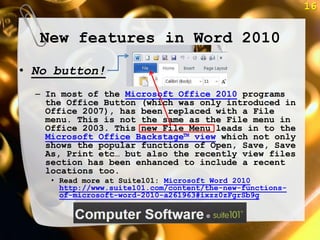 16


  New features in Word 2010
• No button!
  – In most of the Microsoft Office 2010 programs
    the Office Button (which was only introduced in
    Office 2007), has been replaced with a File
    menu. This is not the same as the File menu in
    Office 2003. This new File Menu leads in to the
    Microsoft Office Backstage™ view which not only
    shows the popular functions of Open, Save, Save
    As, Print etc… but also the recently view files
    section has been enhanced to include a recent
    locations too.
     • Read more at Suite101: Microsoft Word 2010
       http://www.suite101.com/content/the-new-functions-
       of-microsoft-word-2010-a261963#ixzz0zFgrSb9g
 