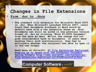 17


 Changes in File Extensions
• From .doc to .docx
  – The standard file extension for Microsoft Word 2003
    is .doc. When Microsoft launched Office 2007, users
    found that documents produced in Word would by
    default save with a new extension known as .docx.
    Documents can still be saved in the previous version
    format of .doc by clicking ―Word 97-2003 Document‖
    from the Save As menu. Whilst the change did not
    pose considerable harm to documents, if users were
    sending their work electronically, they had to
    anticipate whether the recipient was able to open it
    in the new format.
    Read more at Suite101: PC File Extensions Explained:
    Keeping up to Speed with the Different Document
    Saving Formats http://www.suite101.com/content/pc-
    file-extensions-explained-a214044#ixzz0zFjh3Zs3
 