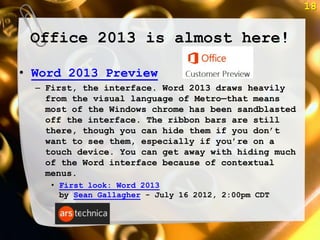 18


 Office 2013 is almost here!

• Word 2013 Preview
  – First, the interface. Word 2013 draws heavily
    from the visual language of Metro—that means
    most of the Windows chrome has been sandblasted
    off the interface. The ribbon bars are still
    there, though you can hide them if you don‘t
    want to see them, especially if you‘re on a
    touch device. You can get away with hiding much
    of the Word interface because of contextual
    menus.
     • First look: Word 2013
       by Sean Gallagher - July 16 2012, 2:00pm CDT
 