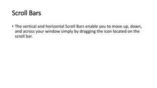 Scroll Bars
• The vertical and horizontal Scroll Bars enable you to move up, down,
and across your window simply by dragging the icon located on the
scroll bar.
 