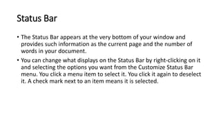 Status Bar
• The Status Bar appears at the very bottom of your window and
provides such information as the current page and the number of
words in your document.
• You can change what displays on the Status Bar by right-clicking on it
and selecting the options you want from the Customize Status Bar
menu. You click a menu item to select it. You click it again to deselect
it. A check mark next to an item means it is selected.
 